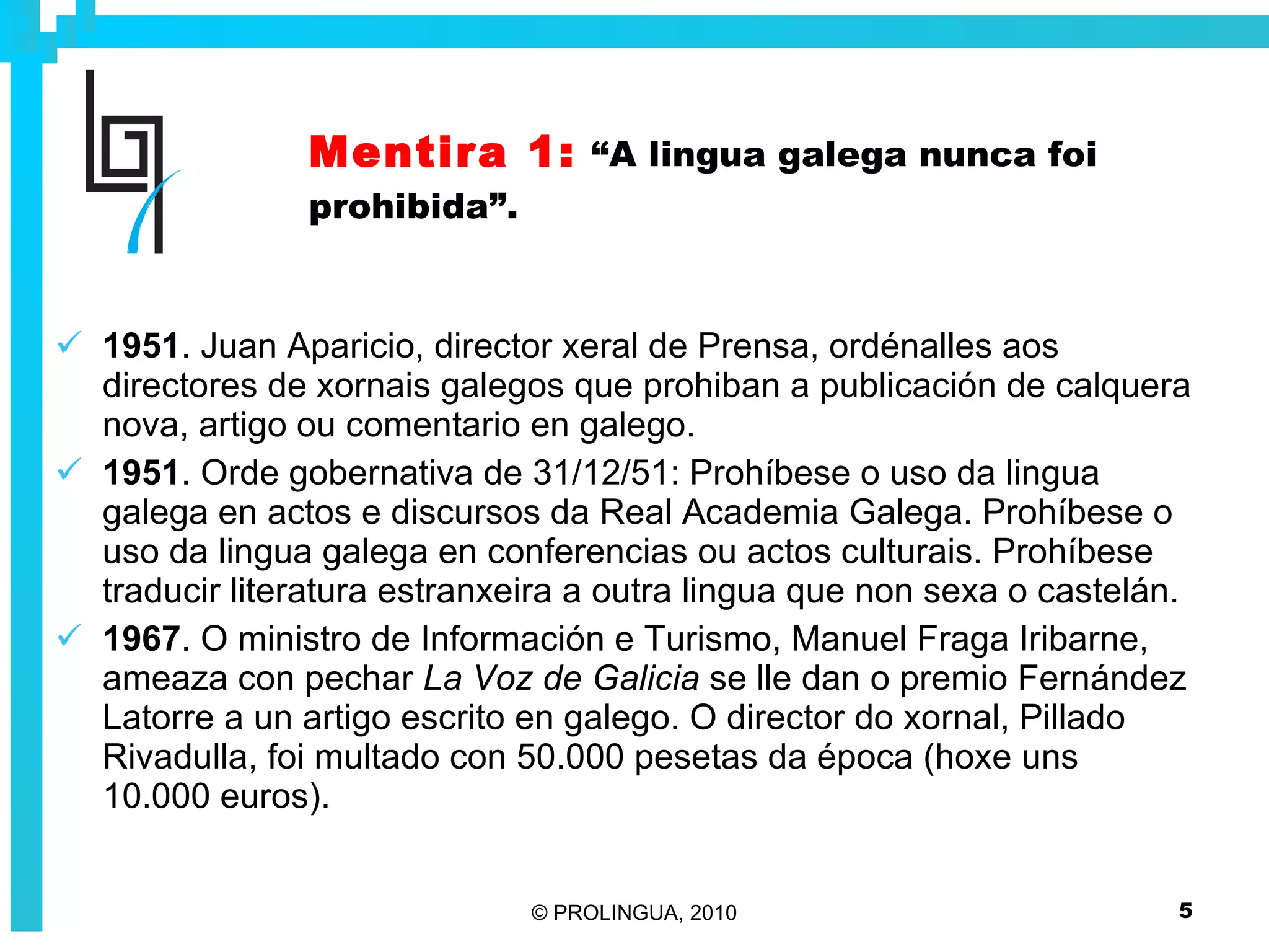 Mentira 1:   “A lingua galega nunca foi prohibida”. 1951 . Juan Aparicio, director xeral de Prensa, ordénalles aos directores de xornais galegos que prohiban a publicación de calquera nova, artigo ou comentario en galego.  1951 . Orde gobernativa de 31/12/51: Prohíbese o uso da lingua galega en actos e discursos da Real Academia Galega. Prohíbese o uso da lingua galega en conferencias ou actos culturais. Prohíbese traducir literatura estranxeira a outra lingua que non sexa o castelán. 1967 . O ministro de Información e Turismo, Manuel Fraga Iribarne, ameaza con pechar  La Voz de Galicia  se lle dan o premio Fernández Latorre a un artigo escrito en galego. O director do xornal, Pillado Rivadulla, foi multado con 50.000 pesetas da época (hoxe uns 10.000 euros).  