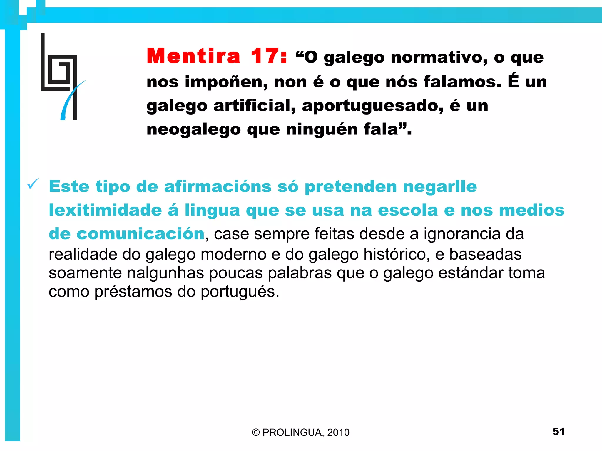 Mentira 17:   “O galego normativo, o que nos impoñen, non é o que nós falamos. É un galego artificial, aportuguesado, é un neogalego que ninguén fala”. Este tipo de afirmacións só pretenden negarlle lexitimidade á lingua que se usa na escola e nos medios de comunicación , case sempre feitas desde a ignorancia da realidade do galego moderno e do galego histórico, e baseadas soamente nalgunhas poucas palabras que o galego estándar toma como préstamos do portugués.  