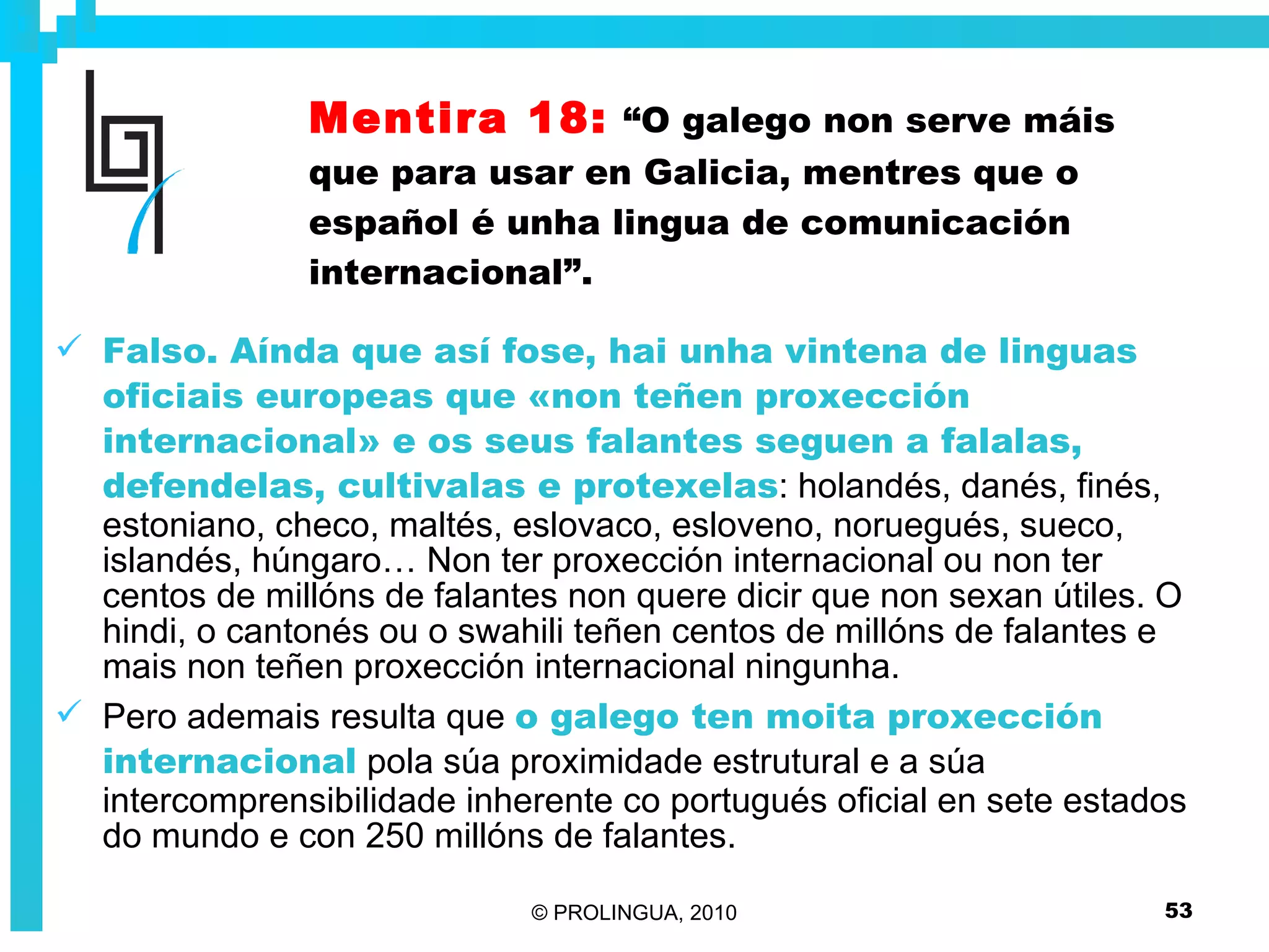 Mentira 18:   “O galego non serve máis que para usar en Galicia, mentres que o español é unha lingua de comunicación internacional”. Falso. Aínda que así fose, hai unha vintena de linguas oficiais europeas que «non teñen proxección internacional» e os seus falantes seguen a falalas, defendelas, cultivalas e protexelas : holandés, danés, finés, estoniano, checo, maltés, eslovaco, esloveno, noruegués, sueco, islandés, húngaro… Non ter proxección internacional ou non ter centos de millóns de falantes non quere dicir que non sexan útiles. O hindi, o cantonés ou o swahili teñen centos de millóns de falantes e mais non teñen proxección internacional ningunha. Pero ademais resulta que  o galego ten moita proxección internacional  pola súa proximidade estrutural e a súa intercomprensibilidade inherente co portugués oficial en sete estados do mundo e con 250 millóns de falantes. 
