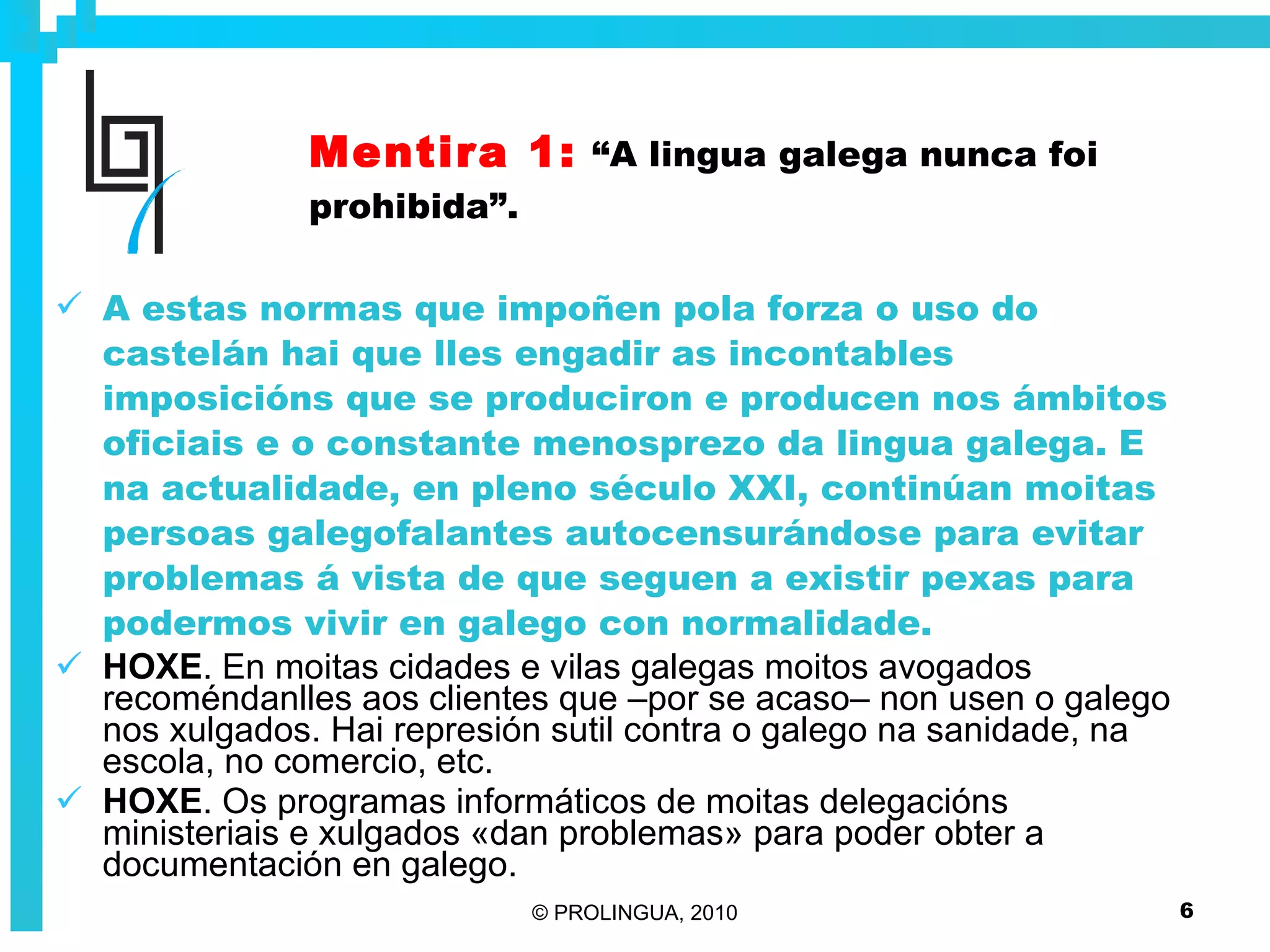 Mentira 1:   “A lingua galega nunca foi prohibida”. A estas normas que impoñen pola forza o uso do castelán hai que lles engadir as incontables imposicións que se produciron e producen nos ámbitos oficiais e o constante menosprezo da lingua galega. E na actualidade, en pleno século XXI, continúan moitas persoas galegofalantes autocensurándose para evitar problemas á vista de que seguen a existir pexas para podermos vivir en galego con normalidade. HOXE . En moitas cidades e vilas galegas moitos avogados recoméndanlles aos clientes que –por se acaso– non usen o galego nos xulgados. Hai represión sutil contra o galego na sanidade, na escola, no comercio, etc.  HOXE . Os programas informáticos de moitas delegacións ministeriais e xulgados «dan problemas» para poder obter a documentación en galego. 