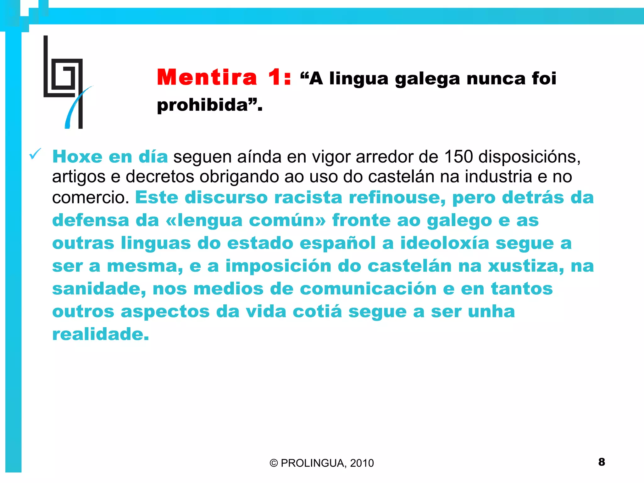 Mentira 1:   “A lingua galega nunca foi prohibida”. Hoxe en día   seguen aínda en vigor arredor de 150 disposicións, artigos e decretos obrigando ao uso do castelán na industria e no comercio.  Este discurso racista refinouse, pero detrás da defensa da «lengua común» fronte ao galego e as outras linguas do estado español a ideoloxía segue a ser a mesma, e a imposición do castelán na xustiza, na sanidade, nos medios de comunicación e en tantos outros aspectos da vida cotiá segue a ser unha realidade. 