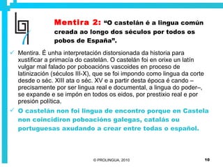 Mentira 2:   “O castelán é a lingua común creada ao longo dos séculos por todos os pobos de España”. Mentira. É unha interpretación distorsionada da historia para xustificar a primacía do castelán. O castelán foi en orixe un latín vulgar mal falado por poboacións vascoides en proceso de latinización (séculos III-X), que se foi impondo como lingua da corte desde o séc. XIII ata o séc. XV e a partir desta época é cando –precisamente por ser lingua real e documental, a lingua do poder–, se expande e se impón en todos os eidos, por prestixio real e por presión política. O castelán non foi lingua de encontro porque en Castela non coincidiron poboacións galegas, catalás ou portuguesas axudando a crear entre todas o español.  