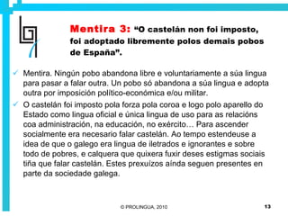 Mentira 3:   “O castelán non foi imposto, foi adoptado libremente polos demais pobos de España”. Mentira. Ningún pobo abandona libre e voluntariamente a súa lingua para pasar a falar outra. Un pobo só abandona a súa lingua e adopta outra por imposición político-económica e/ou militar. O castelán foi imposto pola forza pola coroa e logo polo aparello do Estado como lingua oficial e única lingua de uso para as relacións coa administración, na educación, no exército… Para ascender socialmente era necesario falar castelán. Ao tempo estendeuse a idea de que o galego era lingua de iletrados e ignorantes e sobre todo de pobres, e calquera que quixera fuxir deses estigmas sociais tiña que falar castelán. Estes prexuízos aínda seguen presentes en parte da sociedade galega. 