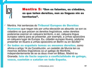 Mentira 5:   “Son os falantes, os cidadáns, os que teñen dereitos, non as linguas nin os territorios”. Mentira. Hai sentenzas do  Tribunal Europeo de Dereitos Humanos  que negan isto por unha elevación ao absurdo: se son os cidadáns os que posúen os dereitos lingüísticos, estes dereitos poderanse exercer en calquera territorio, e así, calquera lingua europea valería para se presentar, por exemplo, a unhas oposicións en calquera lugar de Europa. Eu, cidadán europeo lituano, pódome presentar en lituano a unhas oposicións en Berlín ou en Sevilla? Se todos os españois temos os mesmos dereitos , como afirma o artigo 14 da Constitución, un castelán de Murcia ten os mesmos dereitos lingüísticos ca un galego de Monforte, independentemente de se os dous viven en Bilbao, Madrid ou Granada.  Isto de facto suporía a cooficialidade de galego, vasco, castelán e catalán en toda España.  