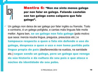 Mentira 6:   “Non me sinto menos galego por non falar en galego. Falando castelán son tan galego como calquera que fale galego”. Un galego non deixa de ser galego por falar inglés ou francés. Todo o contrario, é un galego políglota, e cantas máis linguas fale moito mellor. Agora ben,  se un galego non fala galego  (polo motivo que sexa: inercia noutra lingua, preguiza, prexuízos etc.) e  tampouco respecta a quen o fala nin defende o uso do galego, despreza a quen o usa e non toma partido pola lingua propia do país  (desfavorecida na xustiza, na sanidade etc.)  segue sendo un galego, pero un galego que renega da súa historia e da cultura do seu país e que ataca o núcleo da identidade do seu pobo. 