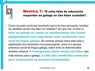 Mentira 7:   “É unha falta de educación responder en galego se che falan castelán”. Como se pode continuar asumindo que é de boa educación cambiar ao castelán cando nos falen en castelán? Iso que nos «invita» a  falar en galego só cando os interlocutores son tamén galegofalantes leva aparellado unha ocultación case total da lingua galega . En normas sociais coma esta está a explicación dun fenómeno moi preocupante, como é a escasa presenza social da lingua galega, sobre todo en determinados ámbitos urbanos.  A transgresión desta norma tan falaz , das máis lesivas para o galego,  é unha das condicións esenciais para avanzarmos no proceso normalizador . 