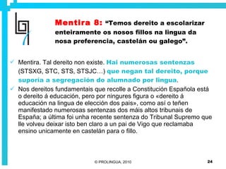 Mentira 8:   “Temos dereito a escolarizar enteiramente os nosos fillos na lingua da nosa preferencia, castelán ou galego”. Mentira. Tal dereito non existe.  Hai numerosas sentenzas  (STSXG, STC, STS, STSJC…)  que negan tal dereito, porque suporía a segregación do alumnado por lingua . Nos dereitos fundamentais que recolle a Constitución Española está o dereito á educación, pero por ningures figura o «dereito á educación na lingua de elección dos pais», como así o teñen manifestado numerosas sentenzas dos máis altos tribunais de España; a última foi unha recente sentenza do Tribunal Supremo que lle volveu deixar isto ben claro a un pai de Vigo que reclamaba ensino unicamente en castelán para o fillo.   