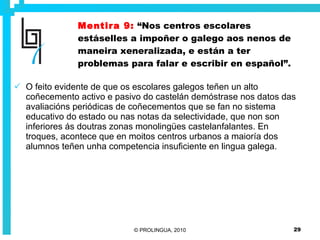 Mentira 9:   “Nos centros escolares estáselles a impoñer o galego aos nenos de maneira xeneralizada, e están a ter problemas para falar e escribir en español”. O feito evidente de que os escolares galegos teñen un alto coñecemento activo e pasivo do castelán demóstrase nos datos das avaliacións periódicas de coñecementos que se fan no sistema educativo do estado ou nas notas da selectividade, que non son inferiores ás doutras zonas monolingües castelanfalantes. En troques, acontece que en moitos centros urbanos a maioría dos alumnos teñen unha competencia insuficiente en lingua galega. 