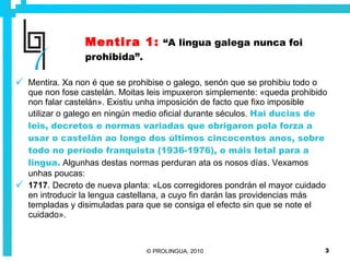 Mentira 1:   “A lingua galega nunca foi prohibida”. Mentira. Xa non é que se prohibise o galego, senón que se prohibiu todo o que non fose castelán. Moitas leis impuxeron simplemente: «queda prohibido non falar castelán». Existiu unha imposición de facto que fixo imposible utilizar o galego en ningún medio oficial durante séculos.   Hai ducias de leis, decretos e normas variadas que obrigaron pola forza a usar o castelán ao longo dos últimos cincocentos anos, sobre todo no período franquista (1936-1976), o máis letal para a lingua.  Algunhas destas normas perduran ata os nosos días. Vexamos unhas poucas: 1717 . Decreto de nueva planta: «Los corregidores pondrán el mayor cuidado en introducir la lengua castellana, a cuyo fin darán las providencias más templadas y disimuladas para que se consiga el efecto sin que se note el cuidado». 