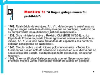 Mentira 1:   “A lingua galega nunca foi prohibida”. 1768 . Real cédula de Aranjuez. Art. VII: «Mando que la enseñanza se haga en lengua castellana dondequiera que se practique, cuidando de su cumplimiento las audiencias y justicias respectivas». 1938 . Orde ministerial sobre o Rexistro Civil (BOE 18/5/38): «...La España de Franco no puede tolerar agresiones contra la unidad de su idioma. Art. 1: «En todo caso, tratándose de españoles, los nombres deberán consignarse en castellano». 1940 . Circular sobre uso do idioma polos funcionarios: «Todos los funcionarios que en acto de servicio se expresen en otro idioma que no sea el oficial del Estado, quedarán ipso facto destituidos, sin ulterior recurso». 1942 . O xornal  El Ideal Gallego  anuncia que «el Gobernador de la provincia multó a varios vecinos por hablar en público en gallego». 