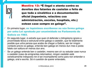 Mentira 13:   “É ilegal e atenta contra os dereitos dos falantes de castelán o feito de que toda a sinalética e a documentación oficial (toponimia, relacións coa administración, escolas, hospitais, etc.) estean case sempre en galego”. En primeiro lugar,  os topónimos escríbense na súa forma galega por unha Lei aprobada por unanimidade no Parlamento de Galicia en 1983 .  En segundo lugar, é estraño que quen di defender o bilingüismo ignore a proximidade léxica e estrutural entre galego e castelán, que fai totalmente posible que unha persoa que acabe de chegar a Galicia, sen ter ningún contacto previo co galego, entenda ben galego en menos dun mes e poida falalo con soltura en menos dun ano.  Se un galego entende ben o castelán, mesmo sen oír ou estudar case nunca o castelán (caso de emigrantes retornados), ningún castelán está xeneticamente indisposto nin é tan incompetente como para non entender o galego, oral e escrito. Só é cuestión de querer entendelo. 