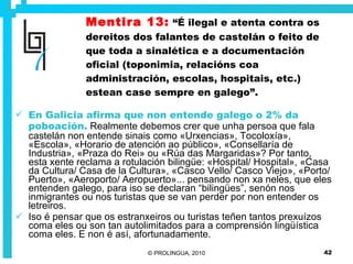 Mentira 13:   “É ilegal e atenta contra os dereitos dos falantes de castelán o feito de que toda a sinalética e a documentación oficial (toponimia, relacións coa administración, escolas, hospitais, etc.) estean case sempre en galego”. En Galicia afirma que non entende galego o 2% da poboación.  Realmente debemos crer que unha persoa que fala castelán non entende sinais como «Urxencias», Tocoloxía», «Escola», «Horario de atención ao público», «Consellaría de Industria», «Praza do Rei» ou «Rúa das Margaridas»? Por tanto, esta xente reclama a rotulación bilingüe: «Hospital/ Hospital», «Casa da Cultura/ Casa de la Cultura», «Casco Vello/ Casco Viejo», «Porto/ Puerto», «Aeroporto/ Aeropuerto»... pensando non xa neles, que eles entenden galego, para iso se declaran “bilingües”, senón nos inmigrantes ou nos turistas que se van perder por non entender os letreiros. Iso é pensar que os estranxeiros ou turistas teñen tantos prexuízos coma eles ou son tan autolimitados para a comprensión lingüística coma eles. E non é así, afortunadamente. 