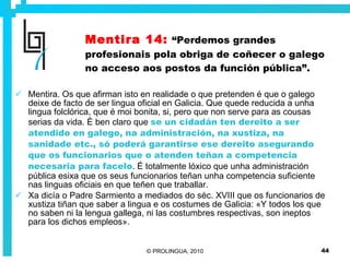 Mentira 14:   “Perdemos grandes profesionais pola obriga de coñecer o galego no acceso aos postos da función pública”. Mentira. Os que afirman isto en realidade o que pretenden é que o galego deixe de facto de ser lingua oficial en Galicia. Que quede reducida a unha lingua folclórica, que é moi bonita, si, pero que non serve para as cousas serias da vida. É ben claro que  se un cidadán ten dereito a ser atendido en galego, na administración, na xustiza, na sanidade etc., só poderá garantirse ese dereito asegurando que os funcionarios que o atenden teñan a competencia necesaria para facelo . É totalmente lóxico que unha administración pública esixa que os seus funcionarios teñan unha competencia suficiente nas linguas oficiais en que teñen que traballar.  Xa dicía o Padre Sarmiento a mediados do séc. XVIII que os funcionarios de xustiza tiñan que saber a lingua e os costumes de Galicia: «Y todos los que no saben ni la lengua gallega, ni las costumbres respectivas, son ineptos para los dichos empleos».   
