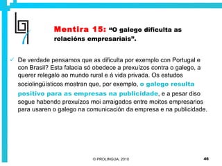 Mentira 15:   “O galego dificulta as relacións empresariais”. De verdade pensamos que as dificulta por exemplo con Portugal e con Brasil? Esta falacia só obedece a prexuízos contra o galego, a querer relegalo ao mundo rural e á vida privada. Os estudos sociolingüísticos mostran que, por exemplo,  o galego resulta positivo para as empresas na publicidade , e a pesar diso segue habendo prexuízos moi arraigados entre moitos empresarios para usaren o galego na comunicación da empresa e na publicidade. 