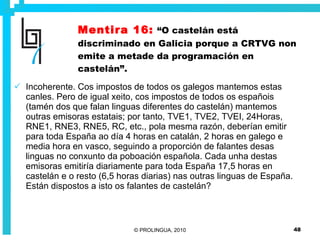 Mentira 16:   “O castelán está discriminado en Galicia porque a CRTVG non emite a metade da programación en castelán”. Incoherente. Cos impostos de todos os galegos mantemos estas canles. Pero de igual xeito, cos impostos de todos os españois (tamén dos que falan linguas diferentes do castelán) mantemos outras emisoras estatais; por tanto, TVE1, TVE2, TVEI, 24Horas, RNE1, RNE3, RNE5, RC, etc., pola mesma razón, deberían emitir para toda España ao día 4 horas en catalán, 2 horas en galego e media hora en vasco, seguindo a proporción de falantes desas linguas no conxunto da poboación española. Cada unha destas emisoras emitiría diariamente para toda España 17,5 horas en castelán e o resto (6,5 horas diarias) nas outras linguas de España. Están dispostos a isto os falantes de castelán? 