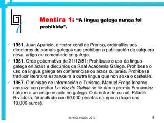 Mentira 1:   “A lingua galega nunca foi prohibida”. 1951 . Juan Aparicio, director xeral de Prensa, ordénalles aos directores de xornais galegos que prohiban a publicación de calquera nova, artigo ou comentario en galego.  1951 . Orde gobernativa de 31/12/51: Prohíbese o uso da lingua galega en actos e discursos da Real Academia Galega. Prohíbese o uso da lingua galega en conferencias ou actos culturais. Prohíbese traducir literatura estranxeira a outra lingua que non sexa o castelán. 1967 . O ministro de Información e Turismo, Manuel Fraga Iribarne, ameaza con pechar  La Voz de Galicia  se lle dan o premio Fernández Latorre a un artigo escrito en galego. O director do xornal, Pillado Rivadulla, foi multado con 50.000 pesetas da época (hoxe uns 10.000 euros).  