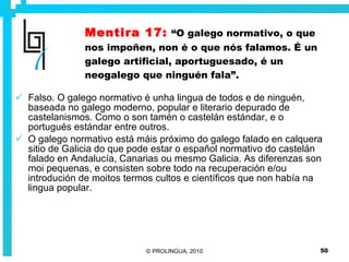 Mentira 17:   “O galego normativo, o que nos impoñen, non é o que nós falamos. É un galego artificial, aportuguesado, é un neogalego que ninguén fala”. Falso. O galego normativo é unha lingua de todos e de ninguén, baseada no galego moderno, popular e literario depurado de castelanismos. Como o son tamén o castelán estándar, e o portugués estándar entre outros.  O galego normativo está máis próximo do galego falado en calquera sitio de Galicia do que pode estar o español normativo do castelán falado en Andalucía, Canarias ou mesmo Galicia. As diferenzas son moi pequenas, e consisten sobre todo na recuperación e/ou introdución de moitos termos cultos e científicos que non había na lingua popular. 