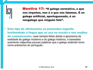 Mentira 17:   “O galego normativo, o que nos impoñen, non é o que nós falamos. É un galego artificial, aportuguesado, é un neogalego que ninguén fala”. Este tipo de afirmacións só pretenden negarlle lexitimidade á lingua que se usa na escola e nos medios de comunicación , case sempre feitas desde a ignorancia da realidade do galego moderno e do galego histórico, e baseadas soamente nalgunhas poucas palabras que o galego estándar toma como préstamos do portugués.  