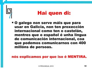 Hai quen di: O galego non serve máis que para usar en Galicia, non ten proxección internacional como ten o castelán, mentres que o español é unha lingua de comunicación internacional, coa que podemos comunicarnos con 400 millóns de persoas. nós explicamos por que iso é MENTIRA. 