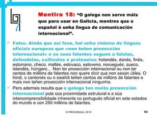 Mentira 18:   “O galego non serve máis que para usar en Galicia, mentres que o español é unha lingua de comunicación internacional”. Falso. Aínda que así fose, hai unha vintena de linguas oficiais europeas que «non teñen proxección internacional» e os seus falantes seguen a falalas, defendelas, cultivalas e protexelas : holandés, danés, finés, estoniano, checo, maltés, eslovaco, esloveno, noruegués, sueco, islandés, húngaro… Non ter proxección internacional ou non ter centos de millóns de falantes non quere dicir que non sexan útiles. O hindi, o cantonés ou o swahili teñen centos de millóns de falantes e mais non teñen proxección internacional ningunha. Pero ademais resulta que  o galego ten moita proxección internacional  pola súa proximidade estrutural e a súa intercomprensibilidade inherente co portugués oficial en sete estados do mundo e con 250 millóns de falantes. 