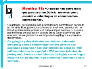Mentira 18:   “O galego non serve máis que para usar en Galicia, mentres que o español é unha lingua de comunicación internacional”. Os galegos, por exemplo, son preferidos nos contratos en sanidade no norte de Portugal e nos contratos en ensino ou en industria no Brasil, precisamente porque «xa traen a lingua sabida». E as súas posibilidades de proxección cara ás áreas galaicolusófonas son enormes, se os gobernos e os empresarios galegos as quixesen desenvolver.  Os galegos galegofalantes (os únicos realmente bilingües) somos dobremente válidos porque nos podemos comunicar con 650 millóns de persoas (400 millóns falantes de español e 250 millóns falantes de portugués), tantas como falantes de inglés como lingua materna hai no mundo. Non queremos renunciar a esta vantaxe. 