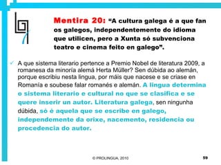 Mentira 20:   “A cultura galega é a que fan os galegos, independentemente do idioma que utilicen, pero a Xunta só subvenciona teatro e cinema feito en galego”. A que sistema literario pertence a Premio Nobel de literatura 2009, a romanesa da minoría alemá Herta Müller? Sen dúbida ao alemán, porque escribiu nesta lingua, por máis que nacese e se criase en Romanía e soubese falar romanés e alemán.  A lingua determina o sistema literario e cultural no que se clasifica e se quere inserir un autor. Literatura galega , sen ningunha dúbida,  só é aquela que se escribe en galego, independemente da orixe, nacemento, residencia ou procedencia do autor. 