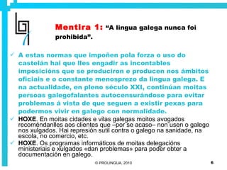 Mentira 1:   “A lingua galega nunca foi prohibida”. A estas normas que impoñen pola forza o uso do castelán hai que lles engadir as incontables imposicións que se produciron e producen nos ámbitos oficiais e o constante menosprezo da lingua galega. E na actualidade, en pleno século XXI, continúan moitas persoas galegofalantes autocensurándose para evitar problemas á vista de que seguen a existir pexas para podermos vivir en galego con normalidade. HOXE . En moitas cidades e vilas galegas moitos avogados recoméndanlles aos clientes que –por se acaso– non usen o galego nos xulgados. Hai represión sutil contra o galego na sanidade, na escola, no comercio, etc.  HOXE . Os programas informáticos de moitas delegacións ministeriais e xulgados «dan problemas» para poder obter a documentación en galego. 