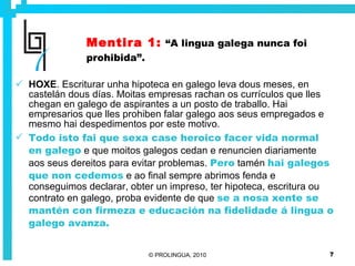 Mentira 1:   “A lingua galega nunca foi prohibida”. HOXE . Escriturar unha hipoteca en galego leva dous meses, en castelán dous días. Moitas empresas rachan os currículos que lles chegan en galego de aspirantes a un posto de traballo. Hai empresarios que lles prohiben falar galego aos seus empregados e mesmo hai despedimentos por este motivo. Todo isto fai que sexa case heroico facer vida normal en galego  e que moitos galegos cedan e renuncien diariamente aos seus dereitos para evitar problemas.  Pero  tamén  hai galegos que non cedemos  e ao final sempre abrimos fenda e conseguimos declarar, obter un impreso, ter hipoteca, escritura ou contrato en galego, proba evidente de que  se a nosa xente se mantén con firmeza e educación na fidelidade á lingua o galego avanza. 