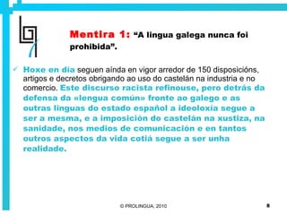Mentira 1:   “A lingua galega nunca foi prohibida”. Hoxe en día   seguen aínda en vigor arredor de 150 disposicións, artigos e decretos obrigando ao uso do castelán na industria e no comercio.  Este discurso racista refinouse, pero detrás da defensa da «lengua común» fronte ao galego e as outras linguas do estado español a ideoloxía segue a ser a mesma, e a imposición do castelán na xustiza, na sanidade, nos medios de comunicación e en tantos outros aspectos da vida cotiá segue a ser unha realidade. 