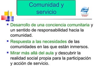 Comunidad y
servicio
Comunidad y
servicio
 Desarrollo de una conciencia comunitaria y
un sentido de responsabilidad hacia la
comunidad.
 Respuesta a las necesidades de las
comunidades en las que están inmersos.
 Mirar más allá del aula y descubrir la
realidad social propia para la participación
y acción de servicio.
 