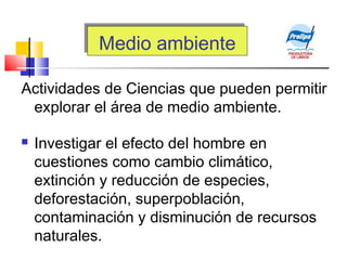 Medio ambienteMedio ambiente
Actividades de Ciencias que pueden permitir
explorar el área de medio ambiente.
 Investigar el efecto del hombre en
cuestiones como cambio climático,
extinción y reducción de especies,
deforestación, superpoblación,
contaminación y disminución de recursos
naturales.
 