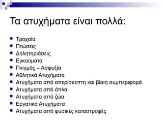 Τα ατυχήματα είναι πολλά:












Τροχαία
Πτώσεις
Δηλητηριάσεις
Εγκαύματα
Πνιγμός – Ασφυξία
Αθλητικά Ατυχήματα
Ατυχήματα από απερίσκεπτη και βίαιη συμπεριφορά
Ατυχήματα από όπλα
Ατυχήματα από ζώα
Εργατικά Ατυχήματα
Ατυχήματα από φυσικές καταστροφές

 