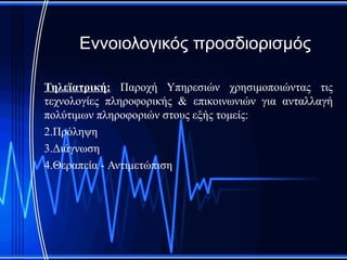 Εννοιολογικός προσδιορισμός

Τηλεϊατρική: Παροχή Υπηρεσιών χρησιμοποιώντας τις
τεχνολογίες πληροφορικής & επικοινωνιών για ανταλλαγή
πολύτιμων πληροφοριών στους εξής τομείς:
2.Πρόληψη
3.Διάγνωση
4.Θεραπεία - Αντιμετώπιση
 