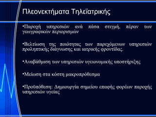 Πλεονεκτήματα Τηλεϊατρικής

•Παροχή υπηρεσιών ανά      πάσα   στιγμή,   πέραν    των
γεωγραφικών περιορισμών

•Βελτίωση της ποιότητας των παρεχόμενων υπηρεσιών
προληπτικής διάγνωσης και ιατρικής φροντίδας.

•Αναβάθμιση των υπηρεσιών υγειονομικής υποστήριξης

•Μείωση στα κόστη μακροπρόθεσμα

•Προϋπόθεση: Δημιουργία σημείου επαφής φορέων παροχής
υπηρεσιών υγείας
 