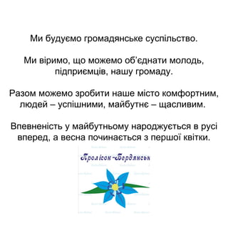 Ми будуємо громадянське суспільство.
Ми віримо, що можемо об’єднати молодь,
підприємців, нашу громаду.
Разом можемо зробити наше місто комфортним,
людей – успішними, майбутнє – щасливим.
Впевненість у майбутньому народжується в русі
вперед, а весна починається з першої квітки.
 