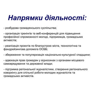 Напрямки діяльності:
- розбудова громадянського суспільства;
- організація тренінгів та веб-конференцій для підвищення
професійної спроможності молоді, підприємців, громадських
активістів;
- реалізація проектів по благоустрою міста, технологічна та
фандрейзингова допомога ОСББ;
- збереження та популяризація національно-культурної спадщини;
- адвокація прав громадян у відносинах з органами місцевого
самоврядування та державної влади;
- підтримка регіональної журналістики, створення регіонального
коворкінгу для спільної роботи молодих журналістів та
громадських активістів.
 