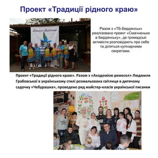 Проект «Традиції рідного краю»
Разом з «ТБ-Бердянськ»
реалізовано проект «Смачненько
в Бердянську», де громадські
активісти розповідають про себе
та діляться кулінарними
секретами.
Проект «Традиції
рідного краю». Разом з «
Проект «Традиції рідного краю». Разом з «Академією ремесел» Людмили
Грабовської в українському стилі розмальована світлиця в дитячому
садочку «Чебурашка», проведено ряд майстер-класів української писанки
 