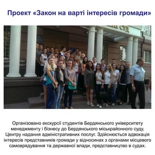 Проект «Закон на варті інтересів громади»
Організовано екскурсії студентів Бердянського університету
менеджменту і бізнесу до Бердянського міськрайонного суду,
Центру надання адміністративних послуг. Здійснюється адвокація
інтересів представників громади у відносинах з органами місцевого
самоврядування та державної влади, представництво в судах.
 