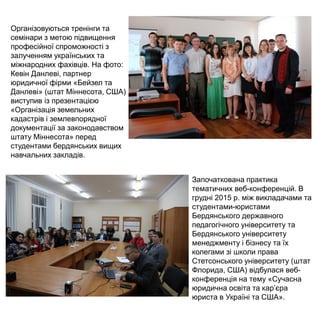 Організовуються тренінги та
семінари з метою підвищення
професійної спроможності з
залученням українських та
міжнародних фахівців. На фото:
Кевін Данлеві, партнер
юридичної фірми «Бейзел та
Данлеві» (штат Міннесота, США)
виступив із презентацією
«Організація земельних
кадастрів і землевпорядної
документації за законодавством
штату Міннесота» перед
студентами бердянських вищих
навчальних закладів.
Започаткована практика
тематичних веб-конференцій. В
грудні 2015 р. між викладачами та
студентами-юристами
Бердянського державного
педагогічного університету та
Бердянського університету
менеджменту і бізнесу та їх
колегами зі школи права
Стетсонського університету (штат
Флорида, США) відбулася веб-
конференція на тему «Сучасна
юридична освіта та кар’єра
юриста в Україні та США».
 