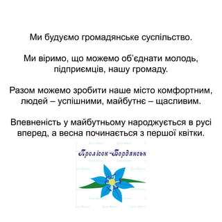 Ми будуємо громадянське суспільство.
Ми віримо, що можемо об’єднати молодь,
підприємців, нашу громаду.
Разом можемо зробити наше місто комфортним,
людей – успішними, майбутнє – щасливим.
Впевненість у майбутньому народжується в русі
вперед, а весна починається з першої квітки.
 