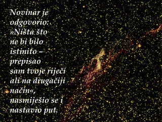 Novinar je odgovorio:  » Ništa što  ne bi bilo  istinito –  prepisao  sam tvoje riječi ali na drugačiji način«, nasmiješio se i nastavio put. 