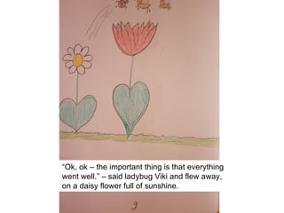 “Ok, ok – the important thing is that everything
went well.” – said ladybug Viki and flew away,
on a daisy flower full of sunshine.
 