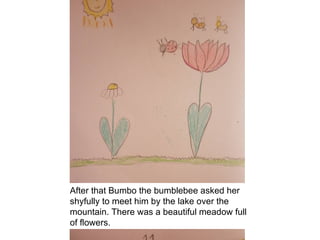 After that Bumbo the bumblebee asked her
shyfully to meet him by the lake over the
mountain. There was a beautiful meadow full
of flowers.
 