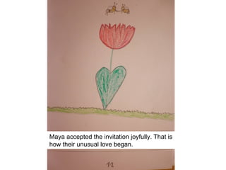 Maya accepted the invitation joyfully. That is
how their unusual love began.
 