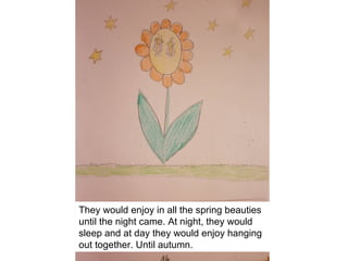 They would enjoy in all the spring beauties
until the night came. At night, they would
sleep and at day they would enjoy hanging
out together. Until autumn.
 