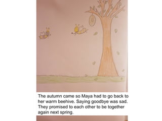 The autumn came so Maya had to go back to
her warm beehive. Saying goodbye was sad.
They promised to each other to be together
again next spring.
 