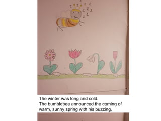 The winter was long and cold.
The bumblebee announced the coming of
warm, sunny spring with his buzzing.
 
