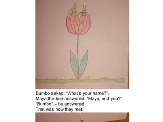 Bumbo asked: “What’s your name?”.
Maya the bee answered: “Maya, and you?”
“Bumbo” – he answered.
That was how they met.
 