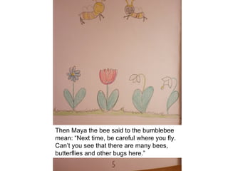 Then Maya the bee said to the bumblebee
mean: “Next time, be careful where you fly.
Can’t you see that there are many bees,
butterflies and other bugs here.”
 