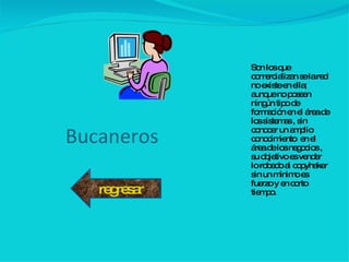 Bucaneros Son los que comercializan se la red no existe en ella; aunque no poseen ningún tipo de formación en el área de los sistemas , sin conocer un amplio conocimiento  en el área de los negocios , su objetivo es vender lo robado al copyhaker sin un mínimo es fuerzo y en corto tiempo. regresar 